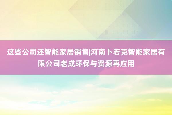 这些公司还智能家居销售|河南卜若克智能家居有限公司老成环保与资源再应用
